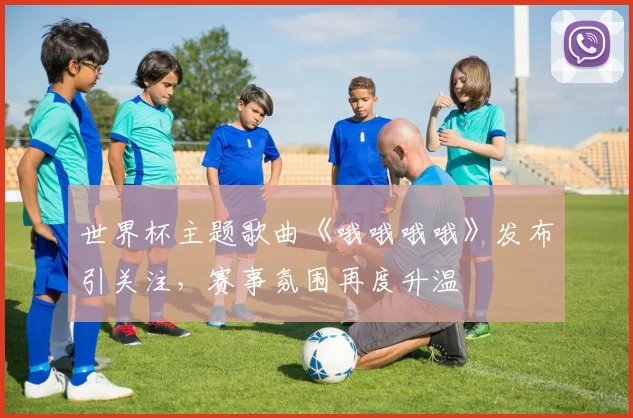 世界杯主题歌曲《哦哦哦哦》发布引关注，赛事氛围再度升温