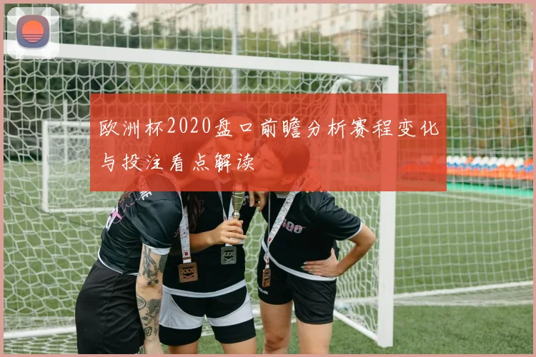 欧洲杯2020盘口前瞻分析赛程变化与投注看点解读